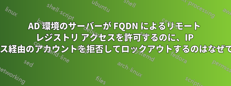 AD 環境のサーバーが FQDN によるリモート レジストリ アクセスを許可するのに、IP アドレス経由のアカウントを拒否してロックアウトするのはなぜですか?