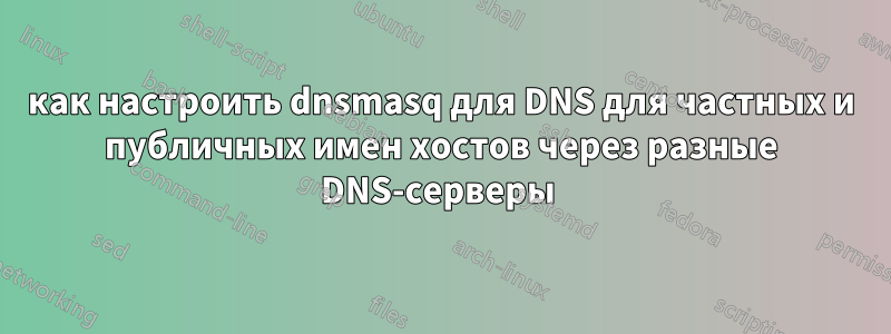 как настроить dnsmasq для DNS для частных и публичных имен хостов через разные DNS-серверы 