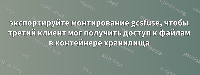 экспортируйте монтирование gcsfuse, чтобы третий клиент мог получить доступ к файлам в контейнере хранилища