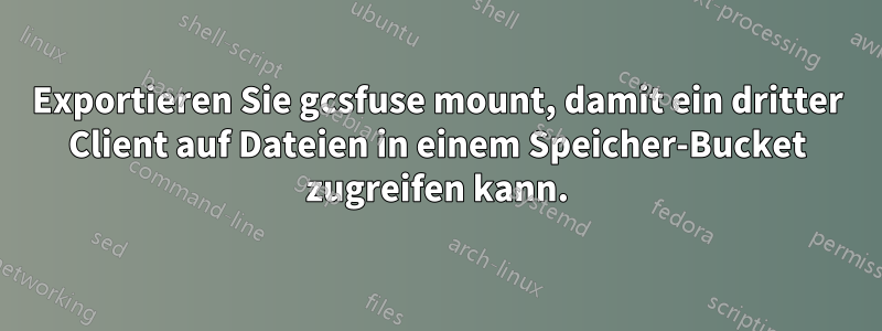 Exportieren Sie gcsfuse mount, damit ein dritter Client auf Dateien in einem Speicher-Bucket zugreifen kann.