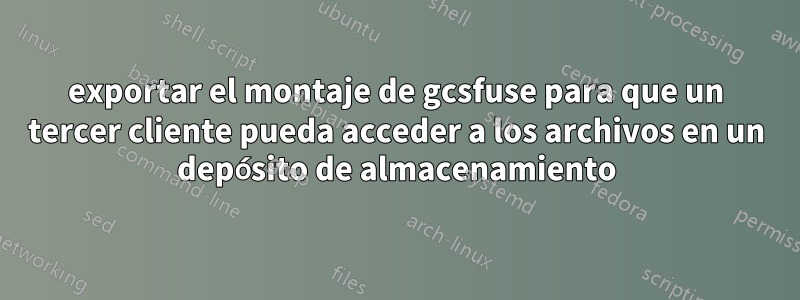exportar el montaje de gcsfuse para que un tercer cliente pueda acceder a los archivos en un depósito de almacenamiento