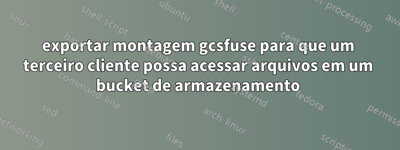 exportar montagem gcsfuse para que um terceiro cliente possa acessar arquivos em um bucket de armazenamento
