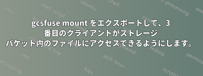 gcsfuse mount をエクスポートして、3 番目のクライアントがストレージ バケット内のファイルにアクセスできるようにします。