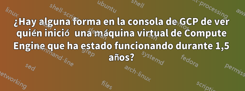 ¿Hay alguna forma en la consola de GCP de ver quién inició una máquina virtual de Compute Engine que ha estado funcionando durante 1,5 años?