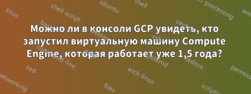 Можно ли в консоли GCP увидеть, кто запустил виртуальную машину Compute Engine, которая работает уже 1,5 года?
