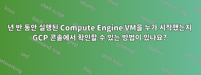 1년 반 동안 실행된 Compute Engine VM을 누가 시작했는지 GCP 콘솔에서 확인할 수 있는 방법이 있나요?