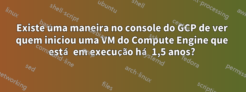 Existe uma maneira no console do GCP de ver quem iniciou uma VM do Compute Engine que está em execução há 1,5 anos?