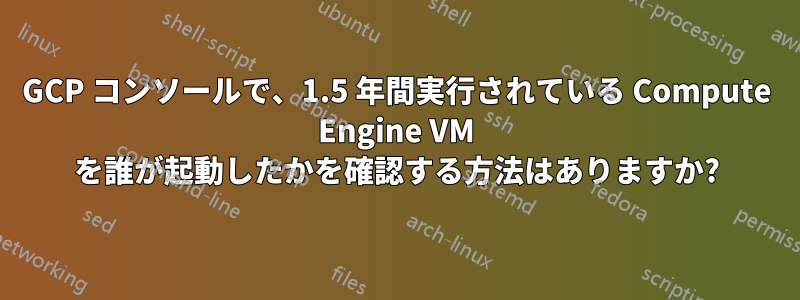 GCP コンソールで、1.5 年間実行されている Compute Engine VM を誰が起動したかを確認する方法はありますか?
