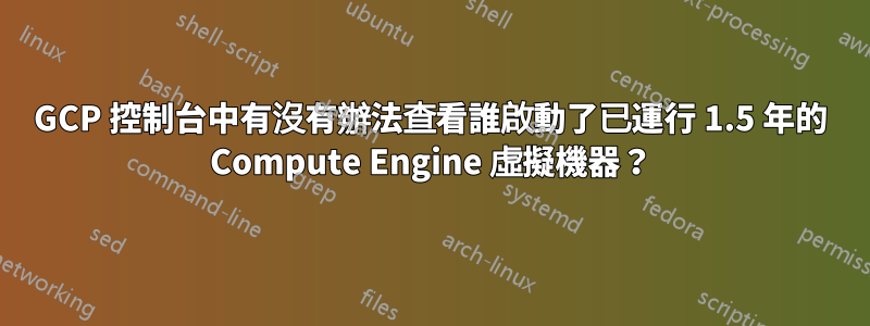 GCP 控制台中有沒有辦法查看誰啟動了已運行 1.5 年的 Compute Engine 虛擬機器？