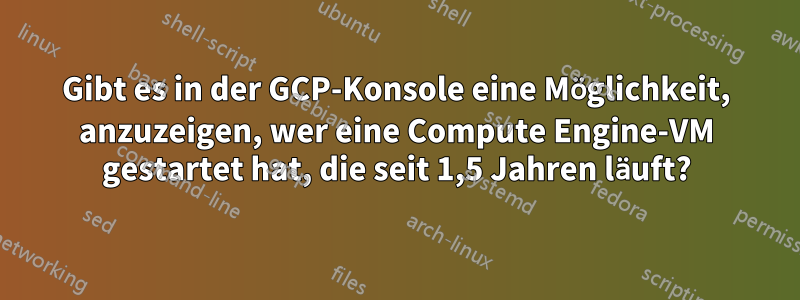 Gibt es in der GCP-Konsole eine Möglichkeit, anzuzeigen, wer eine Compute Engine-VM gestartet hat, die seit 1,5 Jahren läuft?