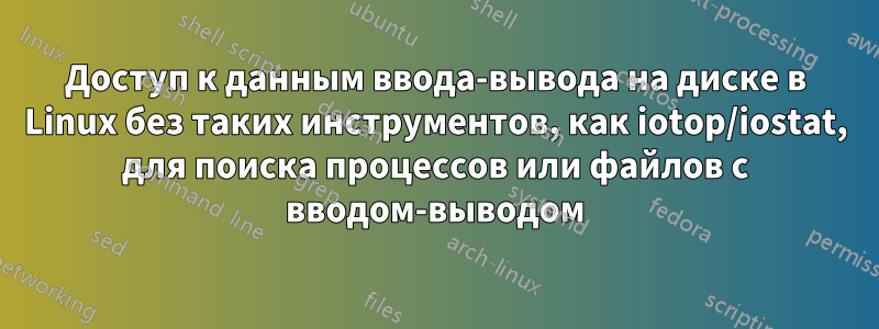 Доступ к данным ввода-вывода на диске в Linux без таких инструментов, как iotop/iostat, для поиска процессов или файлов с вводом-выводом