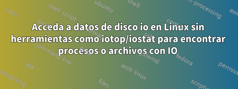 Acceda a datos de disco io en Linux sin herramientas como iotop/iostat para encontrar procesos o archivos con IO