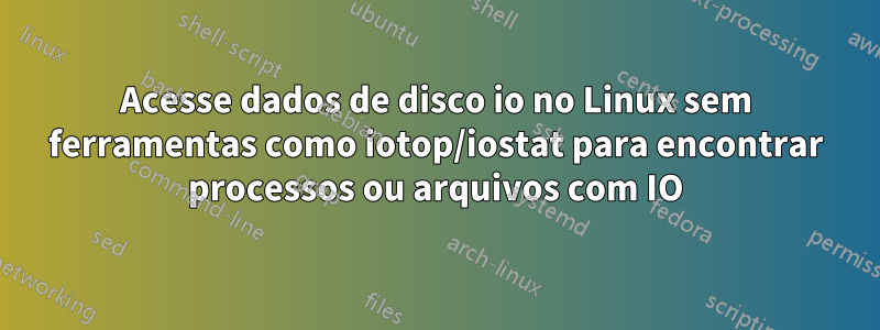 Acesse dados de disco io no Linux sem ferramentas como iotop/iostat para encontrar processos ou arquivos com IO