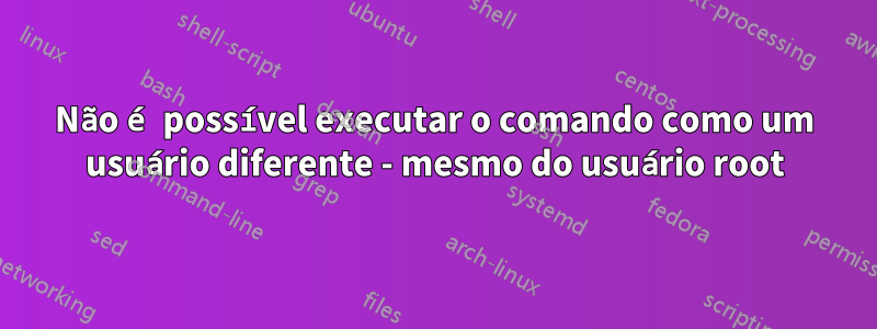 Não é possível executar o comando como um usuário diferente - mesmo do usuário root