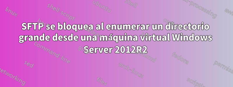 SFTP se bloquea al enumerar un directorio grande desde una máquina virtual Windows Server 2012R2
