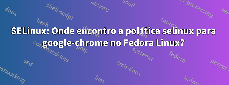 SELinux: Onde encontro a política selinux para google-chrome no Fedora Linux?