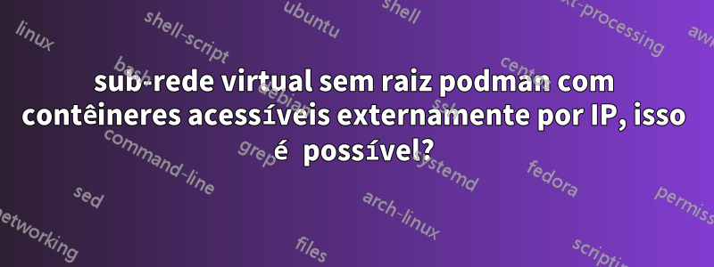 sub-rede virtual sem raiz podman com contêineres acessíveis externamente por IP, isso é possível?