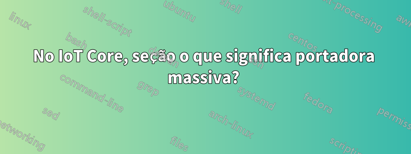 No IoT Core, seção o que significa portadora massiva?