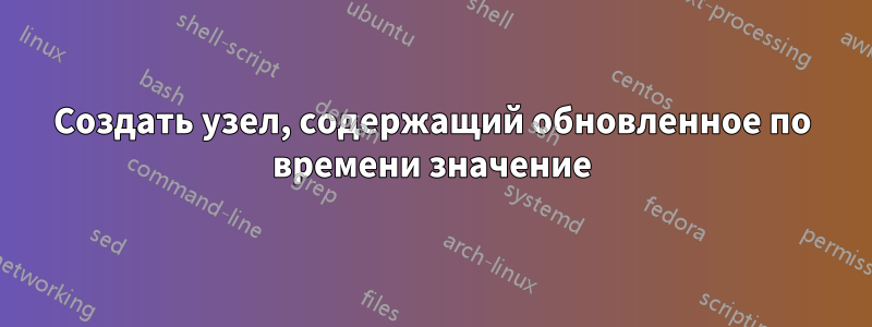 Создать узел, содержащий обновленное по времени значение