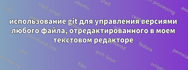 использование git для управления версиями любого файла, отредактированного в моем текстовом редакторе