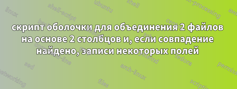 скрипт оболочки для объединения 2 файлов на основе 2 столбцов и, если совпадение найдено, записи некоторых полей