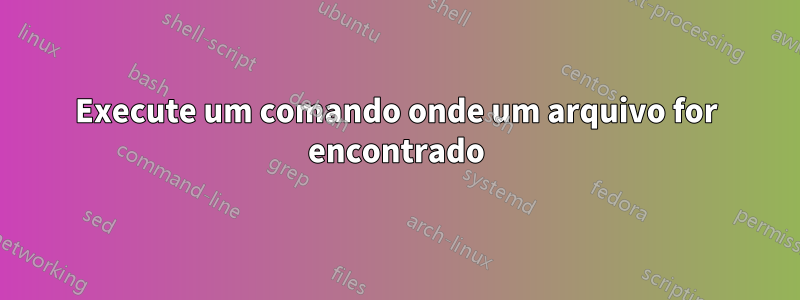 Execute um comando onde um arquivo for encontrado