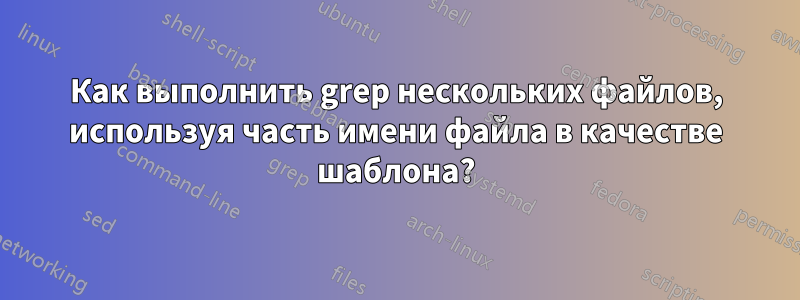 Как выполнить grep нескольких файлов, используя часть имени файла в качестве шаблона?