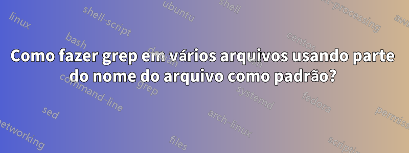 Como fazer grep em vários arquivos usando parte do nome do arquivo como padrão?