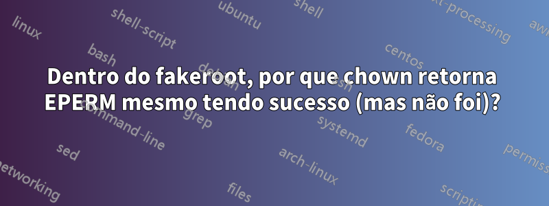 Dentro do fakeroot, por que chown retorna EPERM mesmo tendo sucesso (mas não foi)?