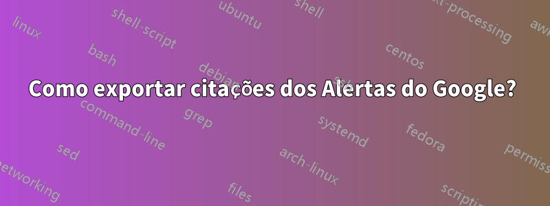 Como exportar citações dos Alertas do Google?