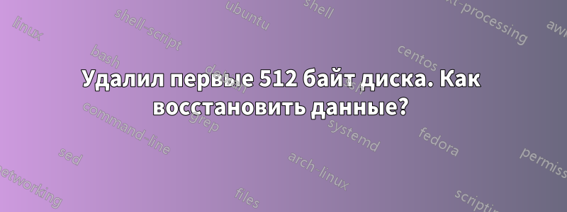 Удалил первые 512 байт диска. Как восстановить данные?