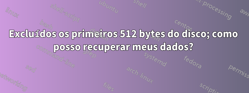 Excluídos os primeiros 512 bytes do disco; como posso recuperar meus dados?