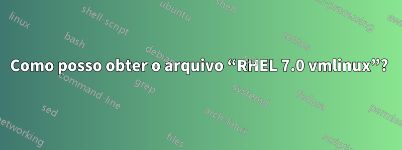 Como posso obter o arquivo “RHEL 7.0 vmlinux”?