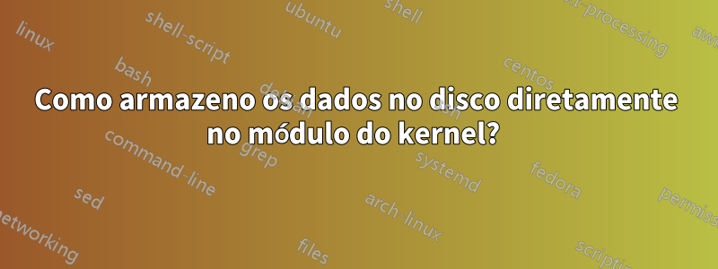 Como armazeno os dados no disco diretamente no módulo do kernel? 