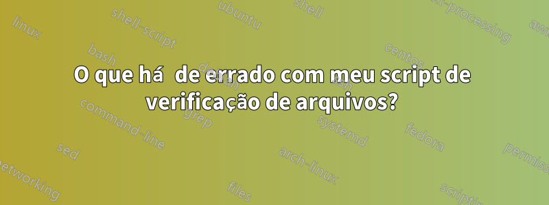 O que há de errado com meu script de verificação de arquivos?