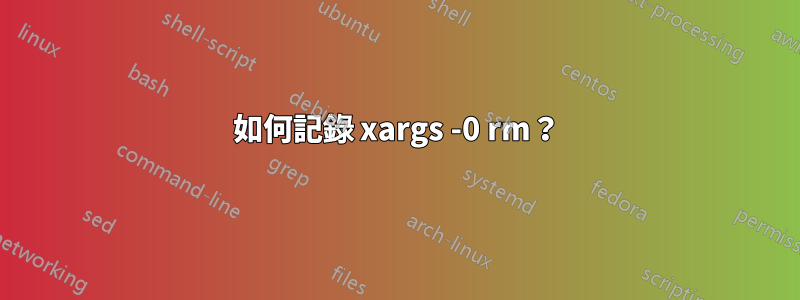 如何記錄 xargs -0 rm？