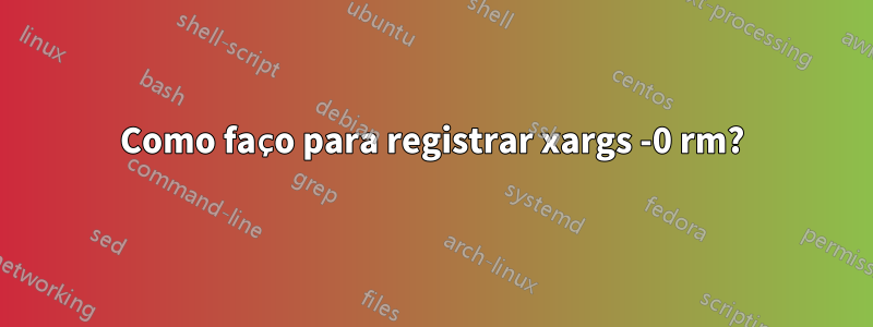 Como faço para registrar xargs -0 rm?