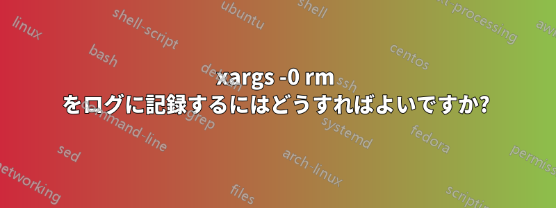 xargs -0 rm をログに記録するにはどうすればよいですか?