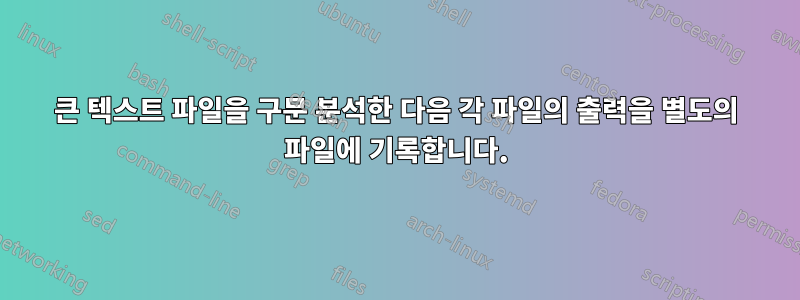 큰 텍스트 파일을 구문 분석한 다음 각 파일의 출력을 별도의 파일에 기록합니다.