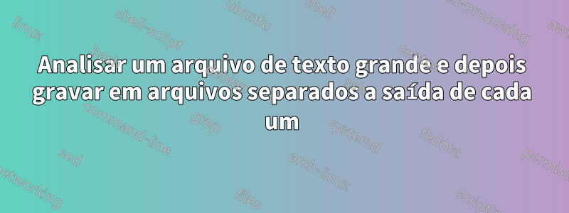 Analisar um arquivo de texto grande e depois gravar em arquivos separados a saída de cada um