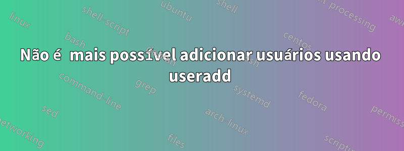 Não é mais possível adicionar usuários usando useradd