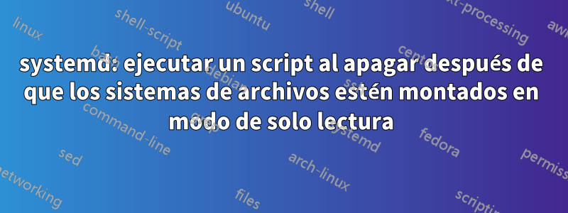 systemd: ejecutar un script al apagar después de que los sistemas de archivos estén montados en modo de solo lectura