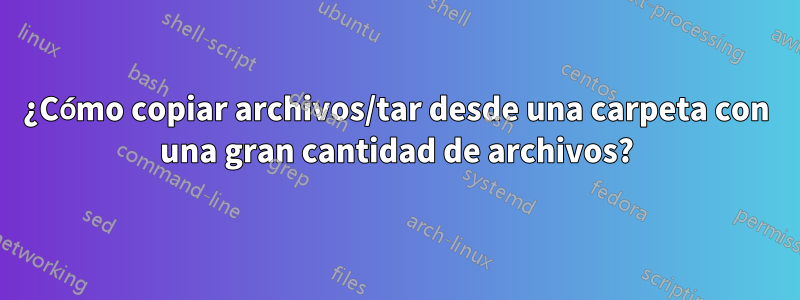 ¿Cómo copiar archivos/tar desde una carpeta con una gran cantidad de archivos?