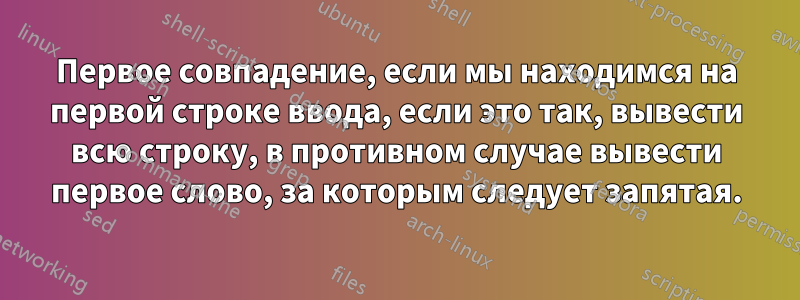 Первое совпадение, если мы находимся на первой строке ввода, если это так, вывести всю строку, в противном случае вывести первое слово, за которым следует запятая.