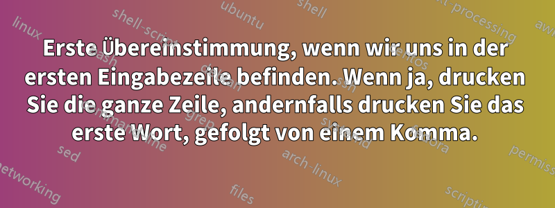 Erste Übereinstimmung, wenn wir uns in der ersten Eingabezeile befinden. Wenn ja, drucken Sie die ganze Zeile, andernfalls drucken Sie das erste Wort, gefolgt von einem Komma.