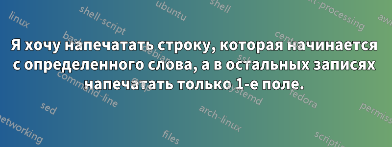 Я хочу напечатать строку, которая начинается с определенного слова, а в остальных записях напечатать только 1-е поле.