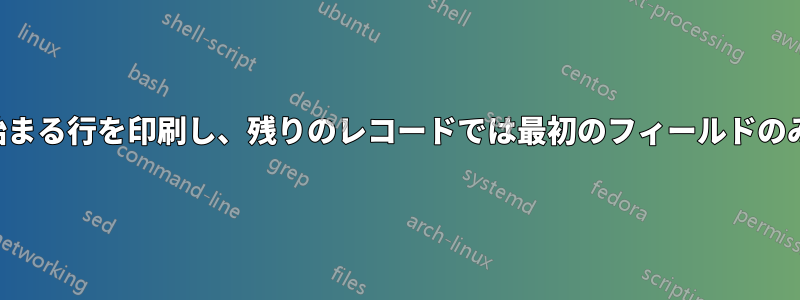 特定の単語で始まる行を印刷し、残りのレコードでは最初のフィールドのみを印刷したい