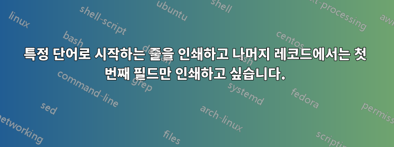 특정 단어로 시작하는 줄을 인쇄하고 나머지 레코드에서는 첫 번째 필드만 인쇄하고 싶습니다.