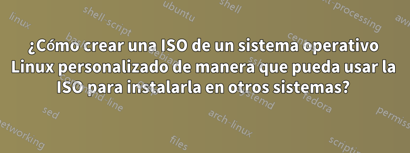 ¿Cómo crear una ISO de un sistema operativo Linux personalizado de manera que pueda usar la ISO para instalarla en otros sistemas?