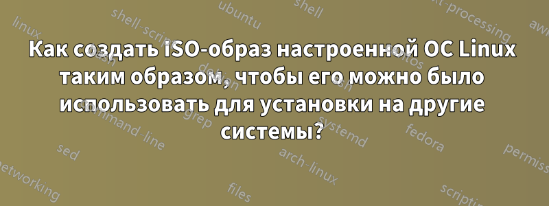 Как создать ISO-образ настроенной ОС Linux таким образом, чтобы его можно было использовать для установки на другие системы?